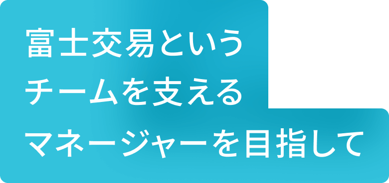 富士交易というチームを支えるマネジャーを目指して