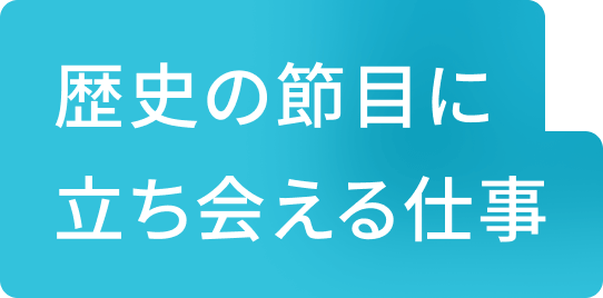 歴史の節目に立ち会える仕事
